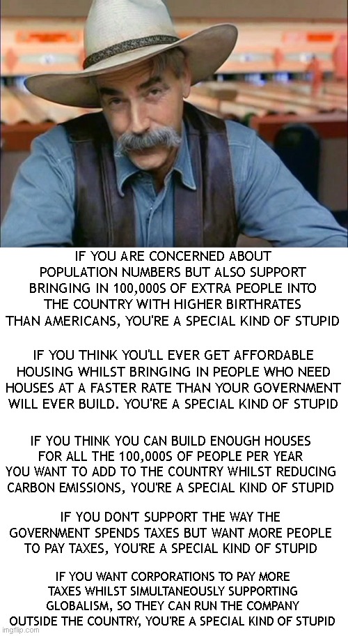 The meme man has spoketh! |  IF YOU ARE CONCERNED ABOUT POPULATION NUMBERS BUT ALSO SUPPORT BRINGING IN 100,000S OF EXTRA PEOPLE INTO THE COUNTRY WITH HIGHER BIRTHRATES THAN AMERICANS, YOU'RE A SPECIAL KIND OF STUPID; IF YOU THINK YOU'LL EVER GET AFFORDABLE HOUSING WHILST BRINGING IN PEOPLE WHO NEED HOUSES AT A FASTER RATE THAN YOUR GOVERNMENT WILL EVER BUILD. YOU'RE A SPECIAL KIND OF STUPID; IF YOU THINK YOU CAN BUILD ENOUGH HOUSES FOR ALL THE 100,000S OF PEOPLE PER YEAR YOU WANT TO ADD TO THE COUNTRY WHILST REDUCING CARBON EMISSIONS, YOU'RE A SPECIAL KIND OF STUPID; IF YOU DON'T SUPPORT THE WAY THE GOVERNMENT SPENDS TAXES BUT WANT MORE PEOPLE TO PAY TAXES, YOU'RE A SPECIAL KIND OF STUPID; IF YOU WANT CORPORATIONS TO PAY MORE TAXES WHILST SIMULTANEOUSLY SUPPORTING GLOBALISM, SO THEY CAN RUN THE COMPANY OUTSIDE THE COUNTRY, YOU'RE A SPECIAL KIND OF STUPID | image tagged in sam elliott special kind of stupid,blank white template | made w/ Imgflip meme maker