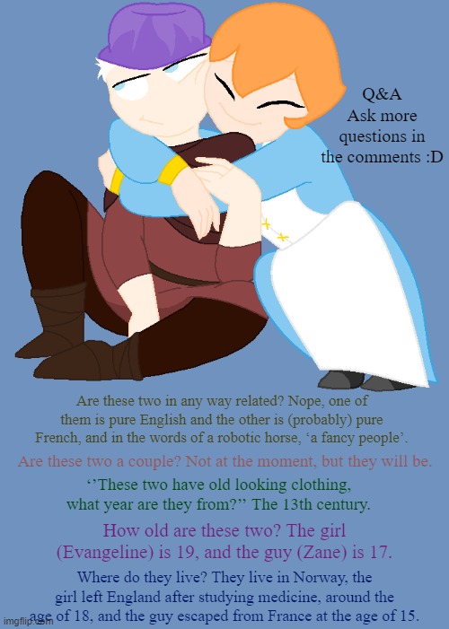 Q&A on two characters, Evangeline and Zane | Q&A
Ask more questions in the comments :D; Are these two in any way related? Nope, one of them is pure English and the other is (probably) pure French, and in the words of a robotic horse, ‘a fancy people’. Are these two a couple? Not at the moment, but they will be. ‘’These two have old looking clothing, what year are they from?’’ The 13th century. How old are these two? The girl (Evangeline) is 19, and the guy (Zane) is 17. Where do they live? They live in Norway, the girl left England after studying medicine, around the age of 18, and the guy escaped from France at the age of 15. | made w/ Imgflip meme maker