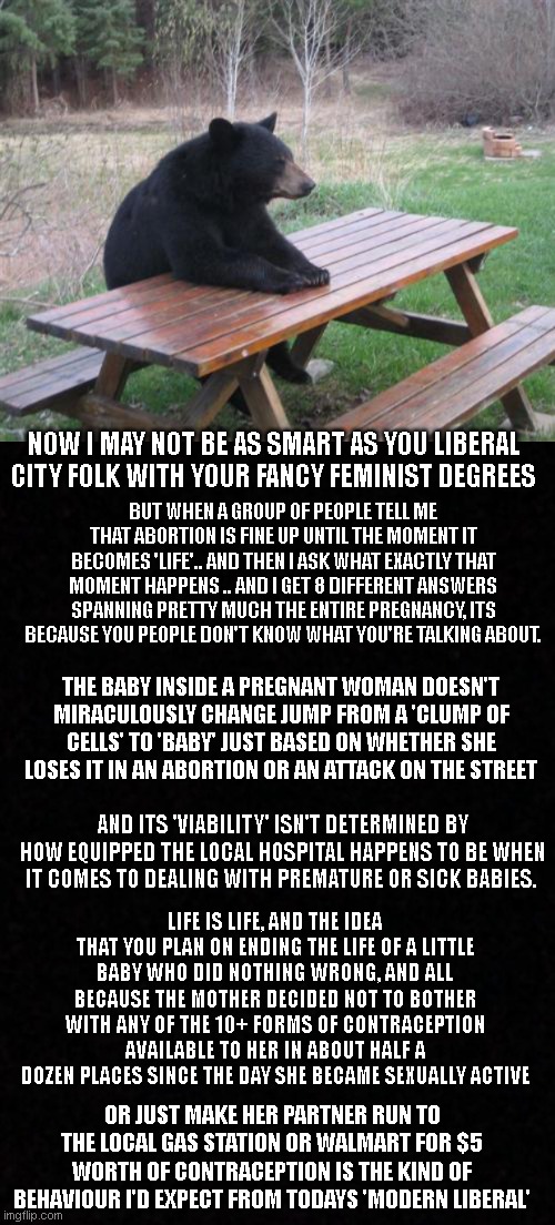 Would ya' like a little more morals to go with your coffee?.. |  NOW I MAY NOT BE AS SMART AS YOU LIBERAL CITY FOLK WITH YOUR FANCY FEMINIST DEGREES; BUT WHEN A GROUP OF PEOPLE TELL ME THAT ABORTION IS FINE UP UNTIL THE MOMENT IT BECOMES 'LIFE'.. AND THEN I ASK WHAT EXACTLY THAT MOMENT HAPPENS .. AND I GET 8 DIFFERENT ANSWERS SPANNING PRETTY MUCH THE ENTIRE PREGNANCY, ITS BECAUSE YOU PEOPLE DON'T KNOW WHAT YOU'RE TALKING ABOUT. THE BABY INSIDE A PREGNANT WOMAN DOESN'T MIRACULOUSLY CHANGE JUMP FROM A 'CLUMP OF CELLS' TO 'BABY' JUST BASED ON WHETHER SHE LOSES IT IN AN ABORTION OR AN ATTACK ON THE STREET; AND ITS 'VIABILITY' ISN'T DETERMINED BY HOW EQUIPPED THE LOCAL HOSPITAL HAPPENS TO BE WHEN IT COMES TO DEALING WITH PREMATURE OR SICK BABIES. LIFE IS LIFE, AND THE IDEA THAT YOU PLAN ON ENDING THE LIFE OF A LITTLE BABY WHO DID NOTHING WRONG, AND ALL BECAUSE THE MOTHER DECIDED NOT TO BOTHER WITH ANY OF THE 10+ FORMS OF CONTRACEPTION AVAILABLE TO HER IN ABOUT HALF A DOZEN PLACES SINCE THE DAY SHE BECAME SEXUALLY ACTIVE; OR JUST MAKE HER PARTNER RUN TO THE LOCAL GAS STATION OR WALMART FOR $5 WORTH OF CONTRACEPTION IS THE KIND OF BEHAVIOUR I'D EXPECT FROM TODAYS 'MODERN LIBERAL' | image tagged in memes,bad luck bear,blank | made w/ Imgflip meme maker