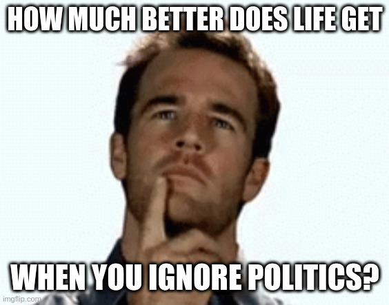 interesting | HOW MUCH BETTER DOES LIFE GET; WHEN YOU IGNORE POLITICS? | image tagged in interesting,politics,blissful ignorance | made w/ Imgflip meme maker