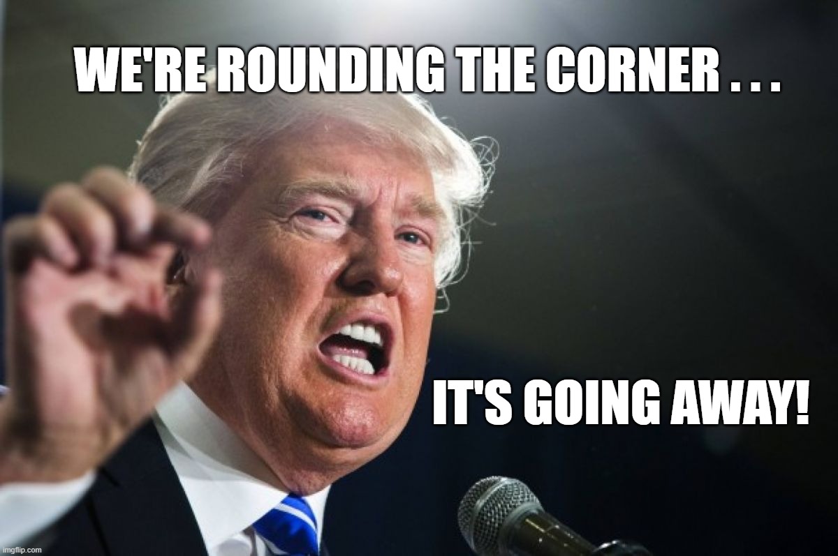 Trump Says We're Rounding The Corner w/ Covid-19 | WE'RE ROUNDING THE CORNER . . . IT'S GOING AWAY! | image tagged in trump,covid,coronavirus,covid-19,pandemic,cure | made w/ Imgflip meme maker