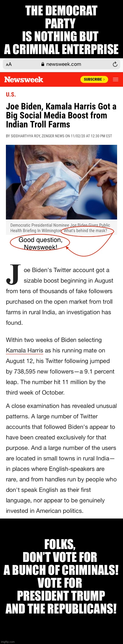 The Democrat Party is nothing but a criminal enterprise! | THE DEMOCRAT PARTY 
IS NOTHING BUT 
A CRIMINAL ENTERPRISE; FOLKS, 
DON’T VOTE FOR 

A BUNCH OF CRIMINALS!

VOTE FOR 

PRESIDENT TRUMP
AND THE REPUBLICANS! | image tagged in joe biden,biden,creepy joe biden,kamala harris,democrat party,election 2020 | made w/ Imgflip meme maker
