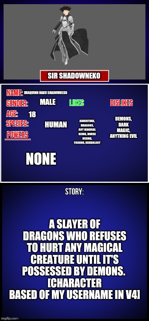 Yeah I play V4... | SIR SHADOWNEKO; DRAQUINN HAKU SHADOWNEKO; MALE; DEMONS, DARK MAGIC, ANYTHING EVIL; ADVENTURE, DRAGONS, ANY MAGICAL BEING, HORSE RIDING, FISHING, HERBOLOGY; 18; HUMAN; NONE; A SLAYER OF DRAGONS WHO REFUSES TO HURT ANY MAGICAL CREATURE UNTIL IT'S POSSESSED BY DEMONS. 
[CHARACTER BASED OF MY USERNAME IN V4] | image tagged in oc full showcase | made w/ Imgflip meme maker