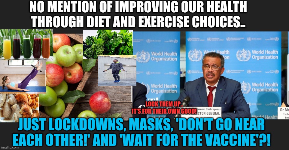 No mention of self health care | NO MENTION OF IMPROVING OUR HEALTH THROUGH DIET AND EXERCISE CHOICES.. LOCK THEM UP..
IT'S FOR THEIR OWN GOOD! JUST LOCKDOWNS, MASKS, 'DON'T GO NEAR EACH OTHER!' AND 'WAIT FOR THE VACCINE'?! | image tagged in vaccine agenda,take charge of your own health,strengthen your immune system | made w/ Imgflip meme maker