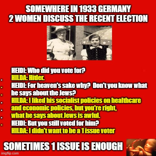 ABORTION IS ENOUGH | SOMEWHERE IN 1933 GERMANY 2 WOMEN DISCUSS THE RECENT ELECTION; HEIDI: Who did you vote for?
.
         HEIDI: For heaven's sake why?  Don't you know what
         he says about the Jews?
.
.
.
         HEIDI: But you still voted for him? HILDA: Hitler.
.
.
         HILDA: I liked his socialist policies on healthcare
         and economic policies, but you're right,
         what he says about Jews is awful.
.
         HILDA: I didn't want to be a 1 issue voter; SOMETIMES 1 ISSUE IS ENOUGH | image tagged in abortion,election 2020,election,pro-life,pro-choice,election issue | made w/ Imgflip meme maker