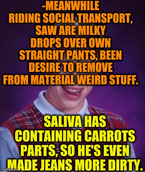 -We paying the bless. | -MEANWHILE RIDING SOCIAL TRANSPORT, SAW ARE MILKY DROPS OVER OWN STRAIGHT PANTS, BEEN DESIRE TO REMOVE FROM MATERIAL WEIRD STUFF. SALIVA HAS CONTAINING CARROTS PARTS, SO HE'S EVEN MADE JEANS MORE DIRTY. | image tagged in memes,bad luck brian,public transport,skinny jeans,carrots,dirty | made w/ Imgflip meme maker