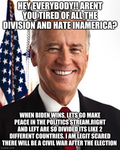 peace!!!!!! | HEY EVERYBODY!! ARENT YOU TIRED OF ALL THE DIVISION AND HATE INAMERICA? WHEN BIDEN WINS, LETS GO MAKE PEACE IN THE POLITICS STREAM.RIGHT AND LEFT ARE SO DIVIDED ITS LIKE 2 DIFFERENT COUNTRIES. I AM LEGIT SCARED THERE WILL BE A CIVIL WAR AFTER THE ELECTION | image tagged in memes,joe biden | made w/ Imgflip meme maker