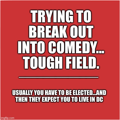 Comedy is a Tough Field | TRYING TO
BREAK OUT
INTO COMEDY...
TOUGH FIELD. _____________; USUALLY YOU HAVE TO BE ELECTED...AND THEN THEY EXPECT YOU TO LIVE IN DC | image tagged in politicians suck | made w/ Imgflip meme maker