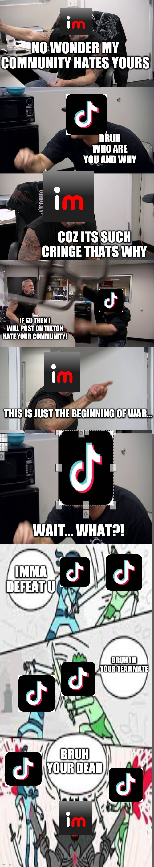 took me a long time please try tolike it | NO WONDER MY COMMUNITY HATES YOURS; BRUH WHO ARE YOU AND WHY; COZ ITS SUCH CRINGE THATS WHY; IF SO THEN I WILL POST ON TIKTOK HATE YOUR COMMUNITY! THIS IS JUST THE BEGINNING OF WAR... WAIT... WHAT?! IMMA DEFEAT U; BRUH IM YOUR TEAMMATE; BRUH YOUR DEAD | image tagged in memes,american chopper argument | made w/ Imgflip meme maker