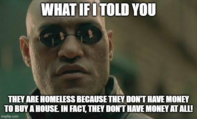 Matrix Morpheus Meme | WHAT IF I TOLD YOU THEY ARE HOMELESS BECAUSE THEY DON'T HAVE MONEY TO BUY A HOUSE. IN FACT, THEY DON'T HAVE MONEY AT ALL! | image tagged in memes,matrix morpheus | made w/ Imgflip meme maker