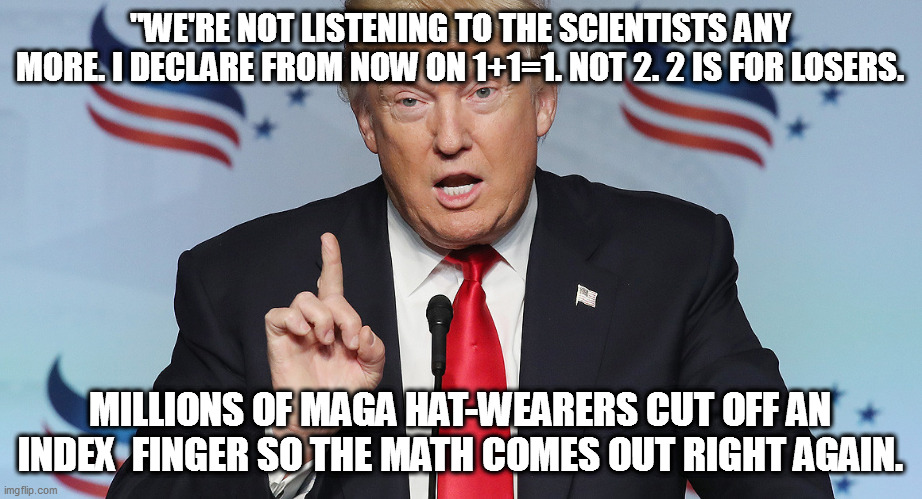 Trump can say anything, and the maga hatters will believe it. | "WE'RE NOT LISTENING TO THE SCIENTISTS ANY MORE. I DECLARE FROM NOW ON 1+1=1. NOT 2. 2 IS FOR LOSERS. MILLIONS OF MAGA HAT-WEARERS CUT OFF AN INDEX  FINGER SO THE MATH COMES OUT RIGHT AGAIN. | image tagged in trump,scientists,maga,stupid,liar | made w/ Imgflip meme maker