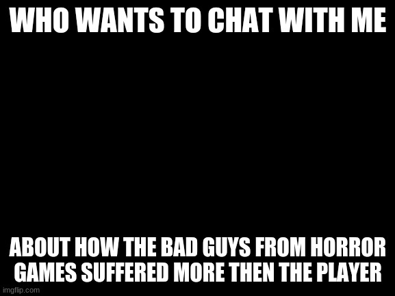 Name a character or game in teh comments and if I know what your talking about then lets do this | WHO WANTS TO CHAT WITH ME; ABOUT HOW THE BAD GUYS FROM HORROR GAMES SUFFERED MORE THEN THE PLAYER | image tagged in blank white template | made w/ Imgflip meme maker