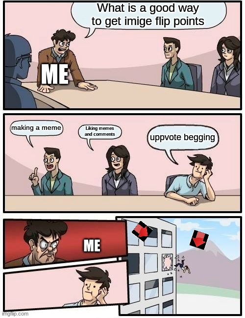 Boardroom Meeting Suggestion Meme | What is a good way to get imige flip points making a meme Liking memes and comments uppvote begging ME ME | image tagged in memes,boardroom meeting suggestion | made w/ Imgflip meme maker