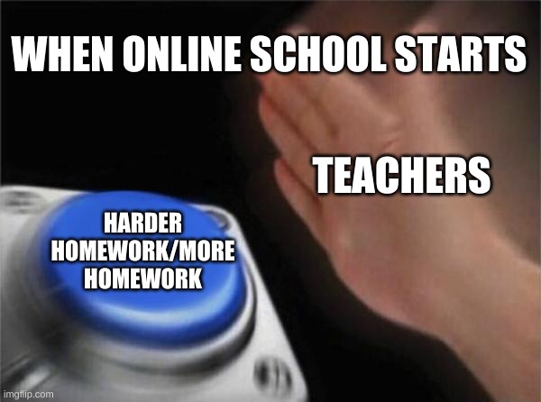 Blank Nut Button | WHEN ONLINE SCHOOL STARTS; TEACHERS; HARDER HOMEWORK/MORE HOMEWORK | image tagged in memes,blank nut button,school,unhelpful high school teacher,teachers | made w/ Imgflip meme maker