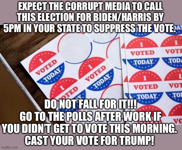 Vote! | EXPECT THE CORRUPT MEDIA TO CALL THIS ELECTION FOR BIDEN/HARRIS BY 5PM IN YOUR STATE TO SUPPRESS THE VOTE. DO NOT FALL FOR IT!!!
GO TO THE POLLS AFTER WORK IF YOU DIDN’T GET TO VOTE THIS MORNING. 
CAST YOUR VOTE FOR TRUMP! | image tagged in corrupt media,election 2020,donald trump | made w/ Imgflip meme maker