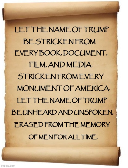 "SO LET IT BE WRITTEN... SO LET IT BE DONE!" | LET THE NAME OF TRUMP; BE STRICKEN FROM; EVERY BOOK, DOCUMENT, FILM, AND MEDIA. STRICKEN FROM EVERY; MONUMENT OF AMERICA. LET THE NAME OF TRUMP; BE UNHEARD AND UNSPOKEN, ERASED FROM THE MEMORY; OF MEN FOR ALL TIME. | image tagged in donald trump you're fired,the lowest scum in history,election 2020 | made w/ Imgflip meme maker