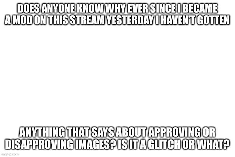 ??? | DOES ANYONE KNOW WHY EVER SINCE I BECAME A MOD ON THIS STREAM YESTERDAY I HAVEN’T GOTTEN; ANYTHING THAT SAYS ABOUT APPROVING OR DISAPPROVING IMAGES? IS IT A GLITCH OR WHAT? | image tagged in hmmmmmmmmmmmmmmmmmmmmmm | made w/ Imgflip meme maker