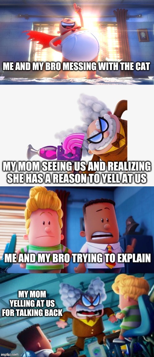 Captain Underpants faceoff | ME AND MY BRO MESSING WITH THE CAT; MY MOM SEEING US AND REALIZING SHE HAS A REASON TO YELL AT US; ME AND MY BRO TRYING TO EXPLAIN; MY MOM YELLING AT US FOR TALKING BACK | image tagged in captain underpants faceoff | made w/ Imgflip meme maker