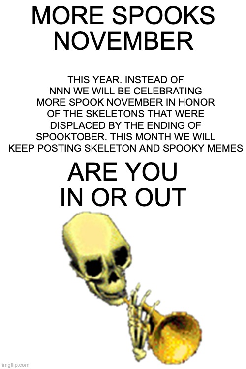 I Know im in | THIS YEAR. INSTEAD OF NNN WE WILL BE CELEBRATING MORE SPOOK NOVEMBER IN HONOR OF THE SKELETONS THAT WERE DISPLACED BY THE ENDING OF SPOOKTOBER. THIS MONTH WE WILL KEEP POSTING SKELETON AND SPOOKY MEMES; MORE SPOOKS NOVEMBER; ARE YOU IN OR OUT | image tagged in blank white template,skeleton,spooky,spooktober,no nut november,november | made w/ Imgflip meme maker