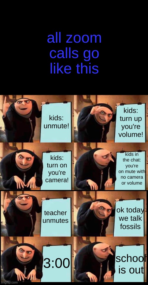 Gru's Plan Meme | all zoom calls go like this; kids: unmute! kids: turn up you're volume! kids in the chat: you're on mute with no camera or volume; kids: turn on you're camera! teacher unmutes; ok today we talk fossils; 3:00; school is out | image tagged in memes,gru's plan,zoom | made w/ Imgflip meme maker