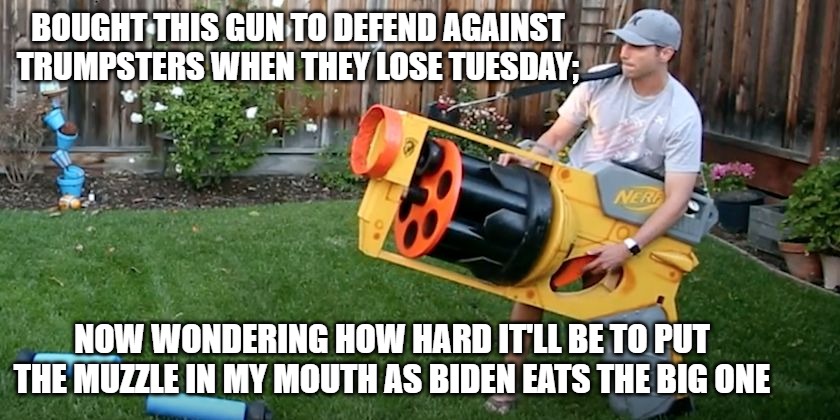 Biggest nerf gun | BOUGHT THIS GUN TO DEFEND AGAINST TRUMPSTERS WHEN THEY LOSE TUESDAY;; NOW WONDERING HOW HARD IT'LL BE TO PUT THE MUZZLE IN MY MOUTH AS BIDEN EATS THE BIG ONE | image tagged in biggest nerf gun | made w/ Imgflip meme maker