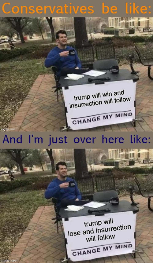 One bold prediction deserves another. [I hope neither are right, but we'll see!] | Conservatives be like:; And I'm just over here like: | image tagged in election 2020,2020 elections,change my mind,change my mind crowder,election,conservative logic | made w/ Imgflip meme maker