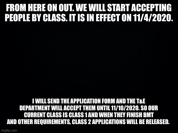 Black background | FROM HERE ON OUT. WE WILL START ACCEPTING PEOPLE BY CLASS. IT IS IN EFFECT ON 11/4/2020. I WILL SEND THE APPLICATION FORM AND THE T&E DEPARTMENT WILL ACCEPT THEM UNTIL 11/10/2020. SO OUR CURRENT CLASS IS CLASS 1 AND WHEN THEY FINISH BMT AND OTHER REQUIREMENTS, CLASS 2 APPLICATIONS WILL BE RELEASED. | image tagged in black background | made w/ Imgflip meme maker