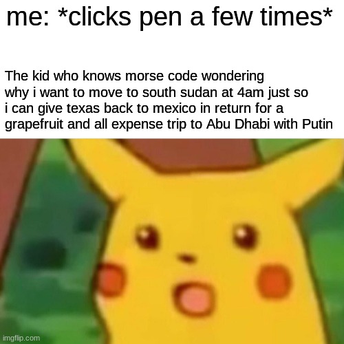 Surprised Pikachu | me: *clicks pen a few times*; The kid who knows morse code wondering why i want to move to south sudan at 4am just so i can give texas back to mexico in return for a grapefruit and all expense trip to Abu Dhabi with Putin | image tagged in memes,surprised pikachu | made w/ Imgflip meme maker