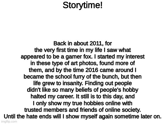 The truth is pretty much in the storylines. I do fear being caught by a hater, because I know what they are capable of. |  Storytime! Back in about 2011, for the very first time in my life I saw what appeared to be a gamer fox. I started my interest in these type of art photos, found more of them, and by the time 2016 came around I became the school furry of the bunch, but then life grew to insanity. Finding out people didn't like so many beliefs of people's hobby halted my career. It still is to this day, and I only show my true hobbies online with trusted members and friends of online society. Until the hate ends will I show myself again sometime later on. | image tagged in blank white template,confession | made w/ Imgflip meme maker