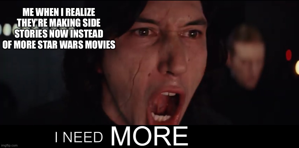 I NEED more Star Wars movies! | ME WHEN I REALIZE THEY’RE MAKING SIDE STORIES NOW INSTEAD OF MORE STAR WARS MOVIES; I NEED | image tagged in kylo ren more | made w/ Imgflip meme maker