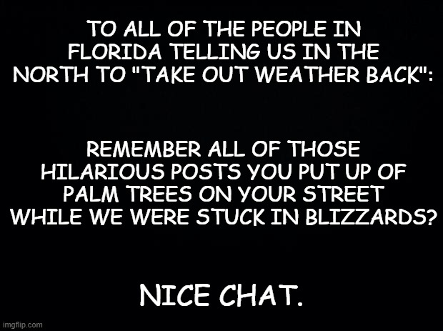 Black background | TO ALL OF THE PEOPLE IN FLORIDA TELLING US IN THE NORTH TO "TAKE OUT WEATHER BACK":; REMEMBER ALL OF THOSE HILARIOUS POSTS YOU PUT UP OF PALM TREES ON YOUR STREET WHILE WE WERE STUCK IN BLIZZARDS? NICE CHAT. | image tagged in black background,funny,florida,weather,cold weather | made w/ Imgflip meme maker