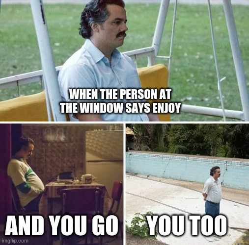 true story | WHEN THE PERSON AT THE WINDOW SAYS ENJOY; AND YOU GO; YOU TOO | image tagged in memes,sad pablo escobar | made w/ Imgflip meme maker