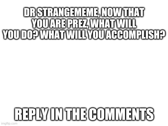 what will the prez do | DR STRANGEMEME, NOW THAT YOU ARE PREZ, WHAT WILL YOU DO? WHAT WILL YOU ACCOMPLISH? REPLY IN THE COMMENTS | image tagged in blank white template | made w/ Imgflip meme maker