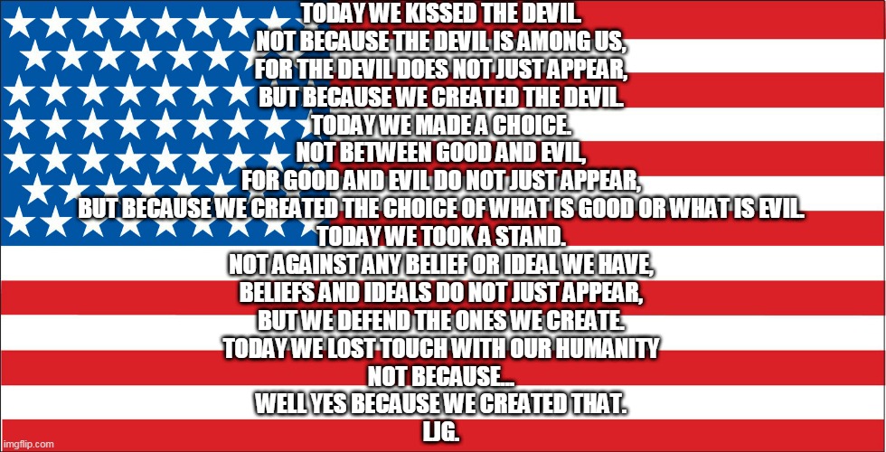 flagpoem | TODAY WE KISSED THE DEVIL.
NOT BECAUSE THE DEVIL IS AMONG US,
FOR THE DEVIL DOES NOT JUST APPEAR,
BUT BECAUSE WE CREATED THE DEVIL.
TODAY WE MADE A CHOICE.
NOT BETWEEN GOOD AND EVIL,
FOR GOOD AND EVIL DO NOT JUST APPEAR,
BUT BECAUSE WE CREATED THE CHOICE OF WHAT IS GOOD OR WHAT IS EVIL.
TODAY WE TOOK A STAND.
NOT AGAINST ANY BELIEF OR IDEAL WE HAVE,
BELIEFS AND IDEALS DO NOT JUST APPEAR,
BUT WE DEFEND THE ONES WE CREATE.
TODAY WE LOST TOUCH WITH OUR HUMANITY
NOT BECAUSE...
WELL YES BECAUSE WE CREATED THAT.

LJG. | image tagged in american flag | made w/ Imgflip meme maker