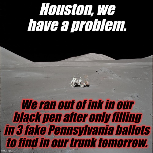 The Democrats have mysteriously found ballots in the trunk of a car in every election in the last 6 elections......and then won. | Houston, we have a problem. We ran out of ink in our black pen after only filling in 3 fake Pennsylvania ballots to find in our trunk tomorrow. | image tagged in moon | made w/ Imgflip meme maker