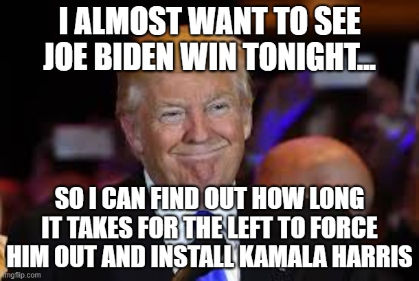 I don't know about you, but I'm starting a pool... | I ALMOST WANT TO SEE JOE BIDEN WIN TONIGHT... SO I CAN FIND OUT HOW LONG IT TAKES FOR THE LEFT TO FORCE HIM OUT AND INSTALL KAMALA HARRIS | image tagged in smiling trump,joe biden,kamala harris,election | made w/ Imgflip meme maker