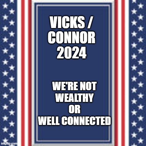 Vicks-Connor 2024 | VICKS /
CONNOR

2024; WE'RE NOT
WEALTHY
OR
WELL CONNECTED | image tagged in blank campaign poster | made w/ Imgflip meme maker