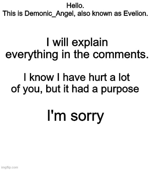 Please do not comment until I am done explaining. | Hello.
This is Demonic_Angel, also known as Evelion. I will explain everything in the comments. I know I have hurt a lot of you, but it had a purpose; I'm sorry | image tagged in blank white template | made w/ Imgflip meme maker