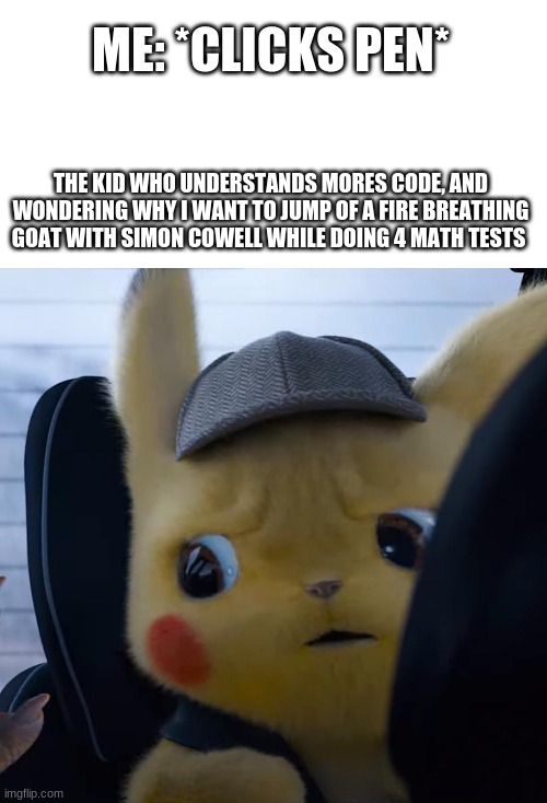 Unsettled detective pikachu | ME: *CLICKS PEN*; THE KID WHO UNDERSTANDS MORES CODE, AND WONDERING WHY I WANT TO JUMP OF A FIRE BREATHING GOAT WITH SIMON COWELL WHILE DOING 4 MATH TESTS | image tagged in unsettled detective pikachu | made w/ Imgflip meme maker