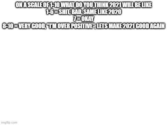 Blank White Template | ON A SCALE OF 1-10 WHAT DO YOU THINK 2021 WILL BE LIKE
1-6 = SHIT, BAD, SAME LIKE 2020
7 = OKAY
8-10 = VERY GOOD, "I'M OVER POSITIVE", LETS MAKE 2021 GOOD AGAIN | image tagged in blank white template | made w/ Imgflip meme maker