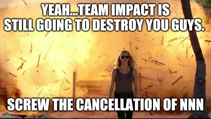 Woman explosion | YEAH...TEAM IMPACT IS STILL GOING TO DESTROY YOU GUYS. SCREW THE CANCELLATION OF NNN | image tagged in woman explosion | made w/ Imgflip meme maker
