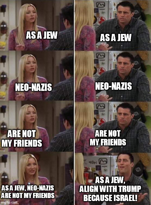 Phoebe teaching Joey in Friends | AS A JEW; AS A JEW; NEO-NAZIS; NEO-NAZIS; ARE NOT MY FRIENDS; ARE NOT MY FRIENDS; AS A JEW, ALIGN WITH TRUMP BECAUSE ISRAEL! AS A JEW, NEO-NAZIS ARE NOT MY FRIENDS | image tagged in phoebe teaching joey in friends | made w/ Imgflip meme maker