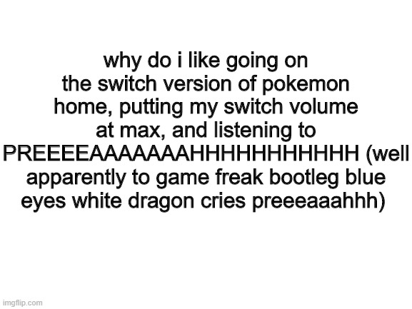 a habit of mine | why do i like going on the switch version of pokemon home, putting my switch volume at max, and listening to PREEEEAAAAAAAHHHHHHHHHHH (well apparently to game freak bootleg blue eyes white dragon cries preeeaaahhh) | image tagged in blank white template,pokemon | made w/ Imgflip meme maker