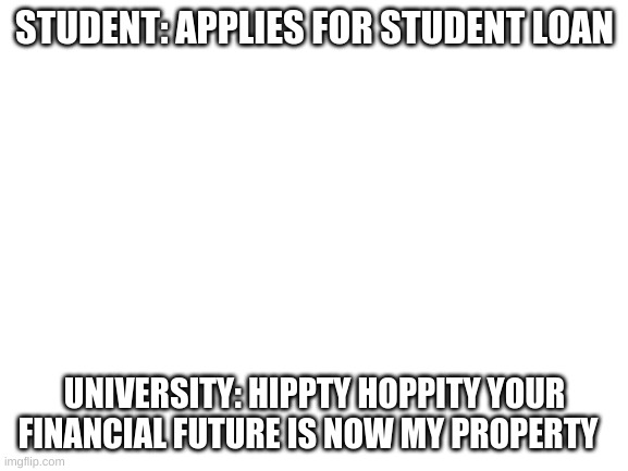 So True | STUDENT: APPLIES FOR STUDENT LOAN; UNIVERSITY: HIPPTY HOPPITY YOUR FINANCIAL FUTURE IS NOW MY PROPERTY | image tagged in blank white template | made w/ Imgflip meme maker
