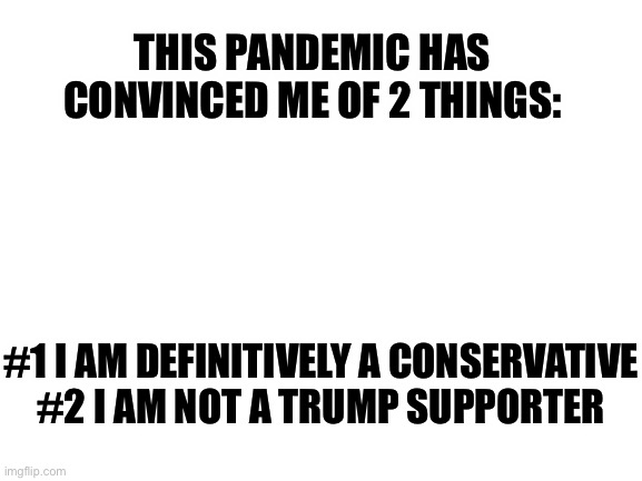It’s true | THIS PANDEMIC HAS CONVINCED ME OF 2 THINGS:; #1 I AM DEFINITIVELY A CONSERVATIVE

#2 I AM NOT A TRUMP SUPPORTER | image tagged in blank white template,covid-19,politics,donald trump | made w/ Imgflip meme maker