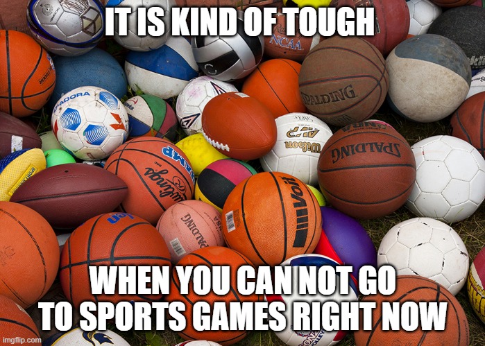 sports balls | IT IS KIND OF TOUGH; WHEN YOU CAN NOT GO TO SPORTS GAMES RIGHT NOW | image tagged in sports balls | made w/ Imgflip meme maker