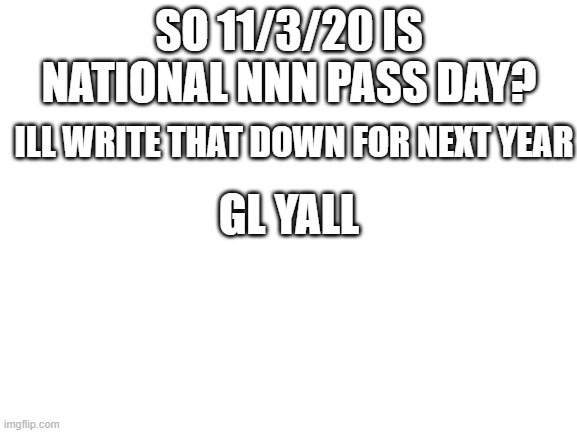 Blank White Template | SO 11/3/20 IS NATIONAL NNN PASS DAY? ILL WRITE THAT DOWN FOR NEXT YEAR; GL YALL | image tagged in blank white template | made w/ Imgflip meme maker