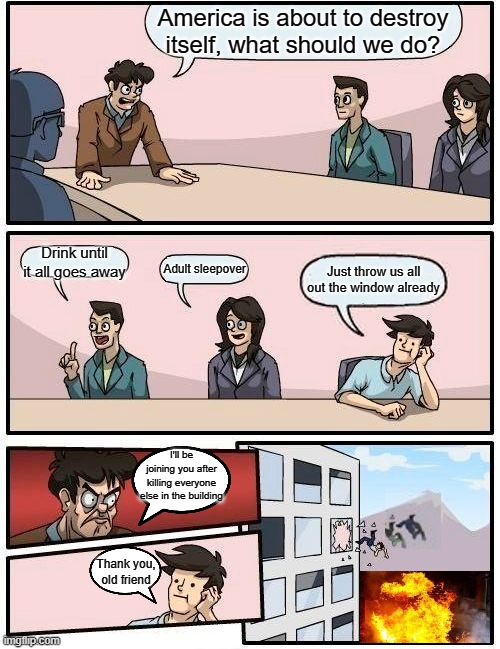 Boardroom Meeting Suggestion | America is about to destroy itself, what should we do? Drink until it all goes away; Adult sleepover; Just throw us all out the window already; I'll be joining you after killing everyone else in the building; Thank you, old friend | image tagged in memes,boardroom meeting suggestion | made w/ Imgflip meme maker