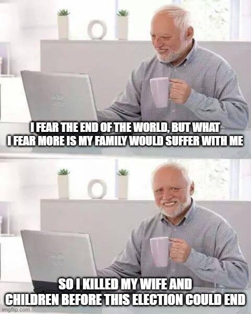 Hide the Pain Harold | I FEAR THE END OF THE WORLD, BUT WHAT I FEAR MORE IS MY FAMILY WOULD SUFFER WITH ME; SO I KILLED MY WIFE AND CHILDREN BEFORE THIS ELECTION COULD END | image tagged in memes,hide the pain harold | made w/ Imgflip meme maker