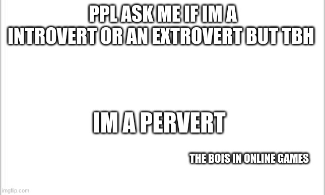 Is it just me? | PPL ASK ME IF IM A INTROVERT OR AN EXTROVERT BUT TBH; IM A PERVERT; THE BOIS IN ONLINE GAMES | image tagged in white background | made w/ Imgflip meme maker